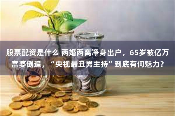 股票配资是什么 两婚两离净身出户，65岁被亿万富婆倒追，“央视最丑男主持”到底有何魅力？
