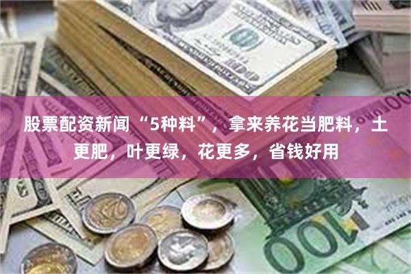 股票配资新闻 “5种料”，拿来养花当肥料，土更肥，叶更绿，花更多，省钱好用