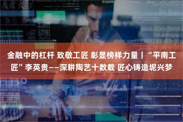 金融中的杠杆 致敬工匠 彰显榜样力量丨“平南工匠”李英贵——深耕陶艺十数载 匠心铸造坭兴梦