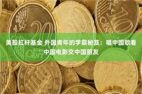 美股杠杆基金 外国青年的学霸秘笈：唱中国歌看中国电影交中国朋友