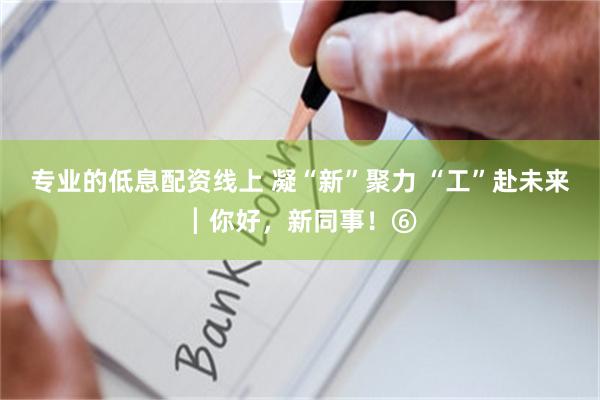 专业的低息配资线上 凝“新”聚力 “工”赴未来┃你好，新同事！⑥
