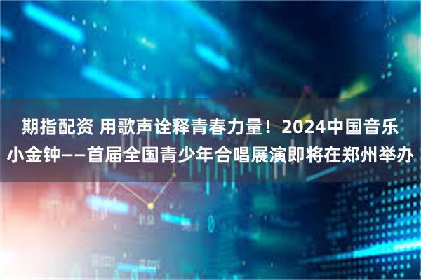 期指配资 用歌声诠释青春力量！2024中国音乐小金钟——首届全国青少年合唱展演即将在郑州举办