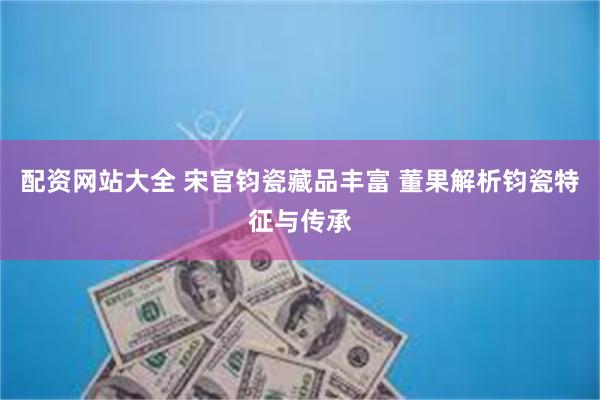 配资网站大全 宋官钧瓷藏品丰富 董果解析钧瓷特征与传承