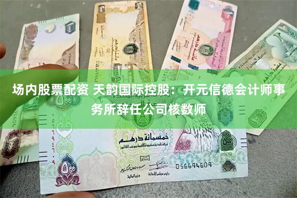 场内股票配资 天韵国际控股：开元信德会计师事务所辞任公司核数师