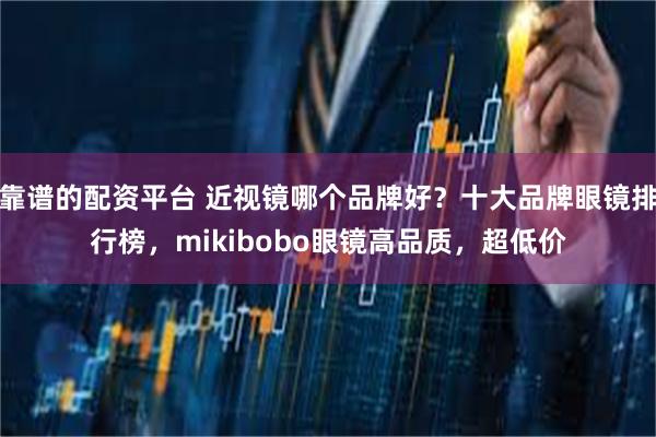 靠谱的配资平台 近视镜哪个品牌好？十大品牌眼镜排行榜，mikibobo眼镜高品质，超低价