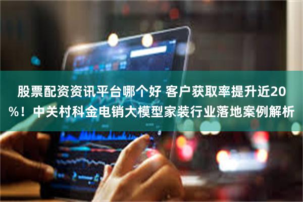 股票配资资讯平台哪个好 客户获取率提升近20%！中关村科金电销大模型家装行业落地案例解析