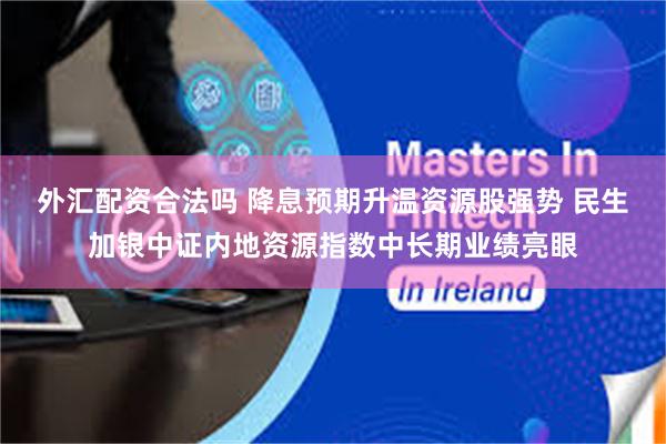 外汇配资合法吗 降息预期升温资源股强势 民生加银中证内地资源指数中长期业绩亮眼