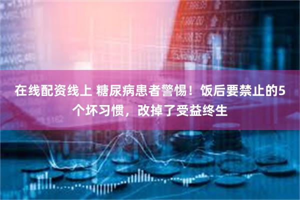 在线配资线上 糖尿病患者警惕！饭后要禁止的5个坏习惯，改掉了受益终生