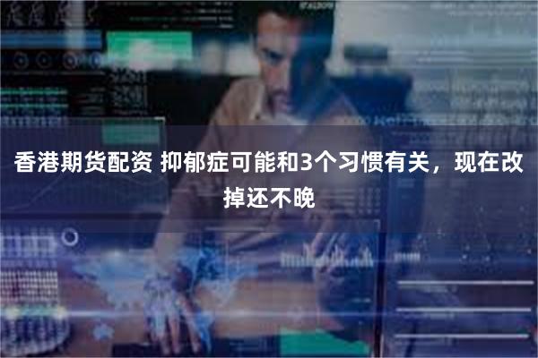 香港期货配资 抑郁症可能和3个习惯有关，现在改掉还不晚
