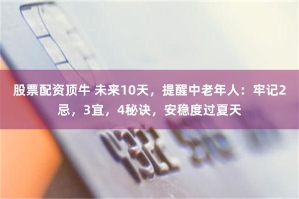 股票配资顶牛 未来10天，提醒中老年人：牢记2忌，3宜，4秘诀，安稳度过夏天