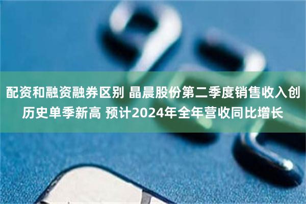 配资和融资融券区别 晶晨股份第二季度销售收入创历史单季新高 预计2024年全年营收同比增长
