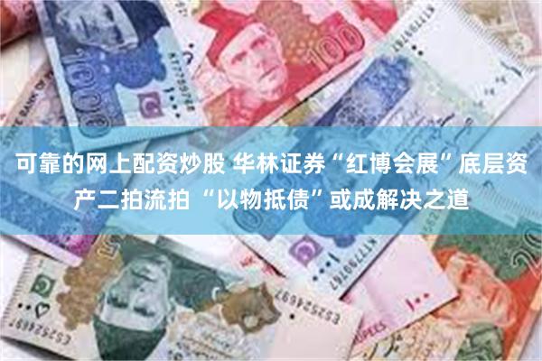 可靠的网上配资炒股 华林证券“红博会展”底层资产二拍流拍 “以物抵债”或成解决之道