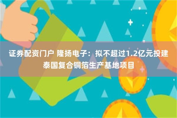 证券配资门户 隆扬电子：拟不超过1.2亿元投建泰国复合铜箔生产基地项目