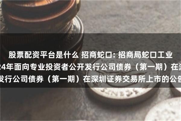 股票配资平台是什么 招商蛇口: 招商局蛇口工业区控股股份有限公司2024年面向专业投资者公开发行公司债券（第一期）在深圳证券交易所上市的公告