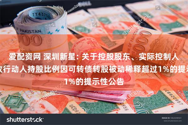 爱配资网 深圳新星: 关于控股股东、实际控制人及其一致行动人持股比例因可转债转股被动稀释超过1%的提示性公告