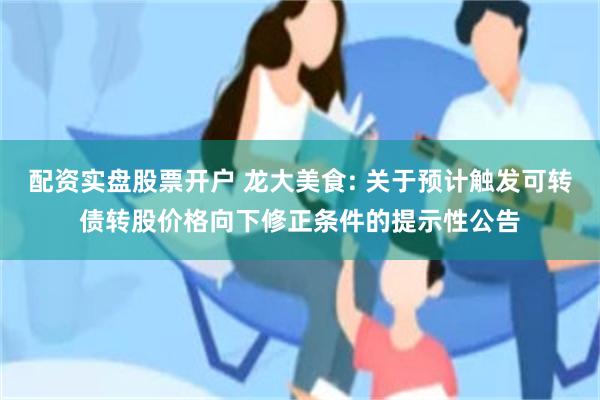 配资实盘股票开户 龙大美食: 关于预计触发可转债转股价格向下修正条件的提示性公告