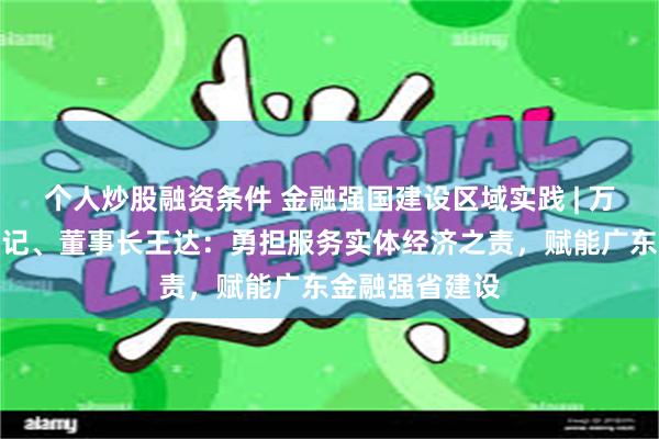 个人炒股融资条件 金融强国建设区域实践 | 万联证券党委书记、董事长王达：勇担服务实体经济之责，赋能广东金融强省建设