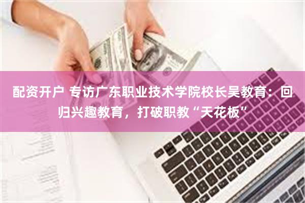 配资开户 专访广东职业技术学院校长吴教育：回归兴趣教育，打破职教“天花板”