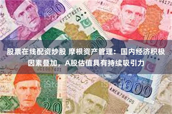股票在线配资炒股 摩根资产管理：国内经济积极因素叠加，A股估值具有持续吸引力