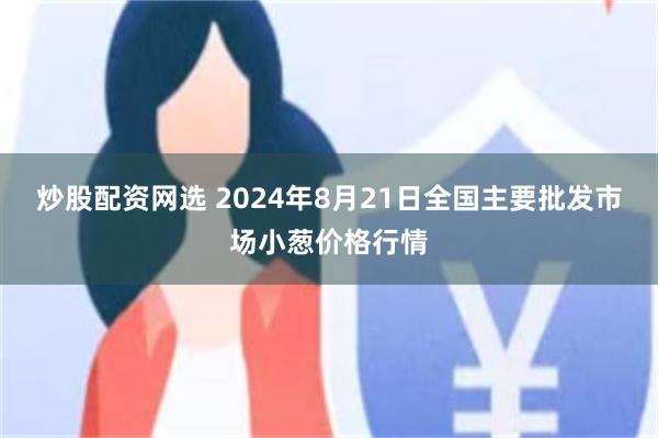 炒股配资网选 2024年8月21日全国主要批发市场小葱价格行情
