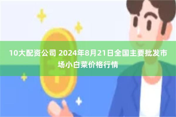 10大配资公司 2024年8月21日全国主要批发市场小白菜价格行情