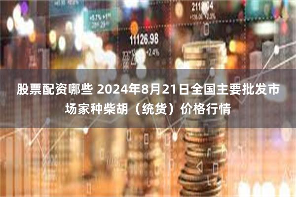 股票配资哪些 2024年8月21日全国主要批发市场家种柴胡（统货）价格行情