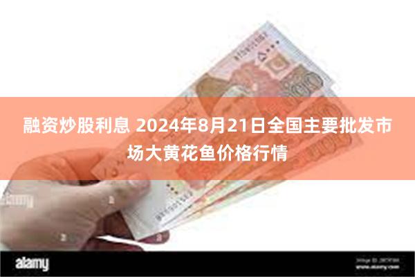 融资炒股利息 2024年8月21日全国主要批发市场大黄花鱼价格行情