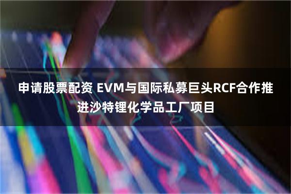 申请股票配资 EVM与国际私募巨头RCF合作推进沙特锂化学品工厂项目