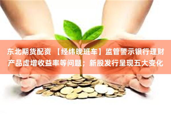 东北期货配资 【经纬晚班车】监管警示银行理财产品虚增收益率等问题；新股发行呈现五大变化