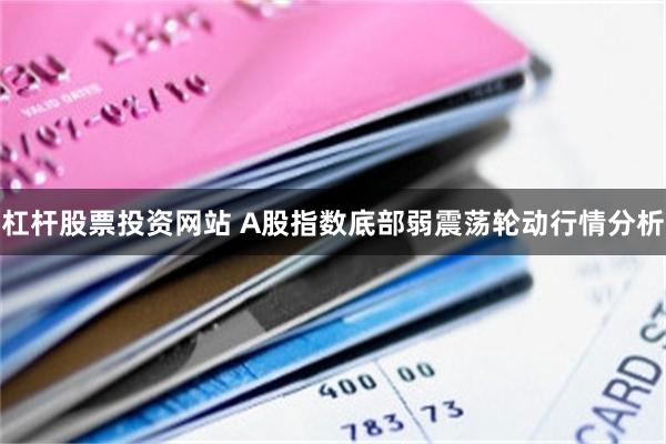 杠杆股票投资网站 A股指数底部弱震荡轮动行情分析