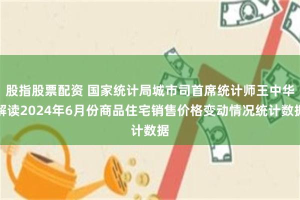 股指股票配资 国家统计局城市司首席统计师王中华解读2024年6月份商品住宅销售价格变动情况统计数据