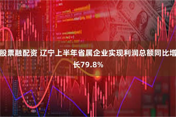股票融配资 辽宁上半年省属企业实现利润总额同比增长79.8%