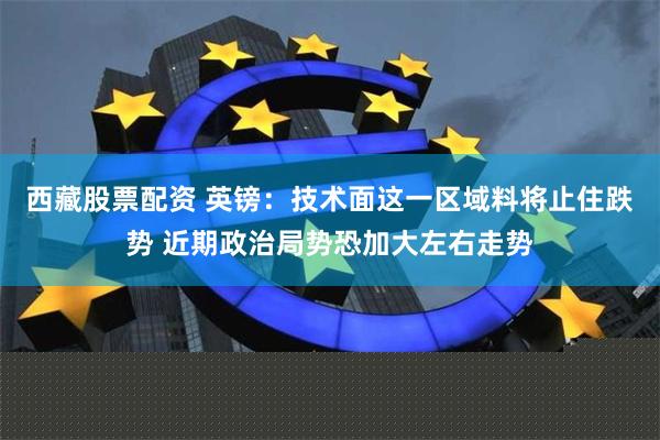 西藏股票配资 英镑：技术面这一区域料将止住跌势 近期政治局势恐加大左右走势