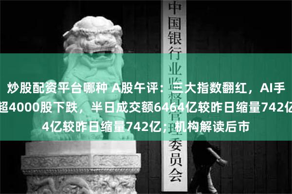 炒股配资平台哪种 A股午评：三大指数翻红，AI手机概念股走强，超4000股下跌，半日成交额6464亿较昨日缩量742亿；机构解读后市