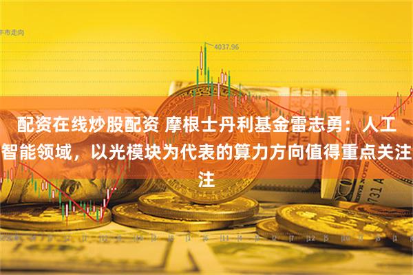 配资在线炒股配资 摩根士丹利基金雷志勇：人工智能领域，以光模块为代表的算力方向值得重点关注