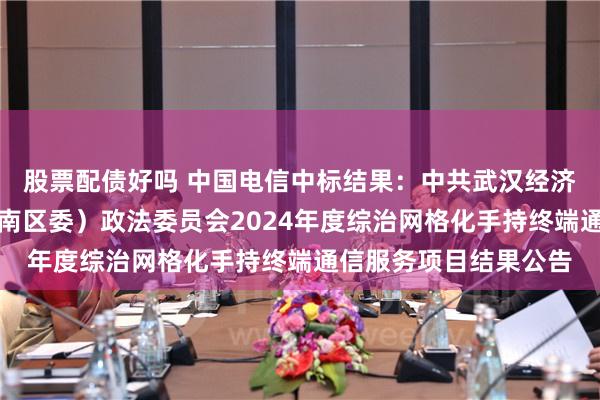 股票配债好吗 中国电信中标结果：中共武汉经济技术开发区工委（汉南区委）政法委员会2024年度综治网格化手持终端通信服务项目结果公告