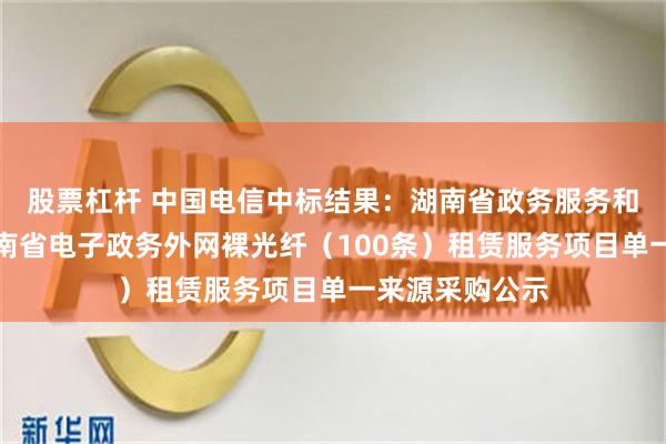股票杠杆 中国电信中标结果：湖南省政务服务和大数据中心湖南省电子政务外网裸光纤（100条）租赁服务项目单一来源采购公示