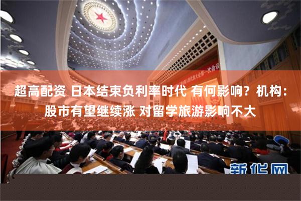超高配资 日本结束负利率时代 有何影响？机构：股市有望继续涨 对留学旅游影响不大