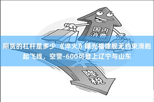 期货的杠杆是多少 《淬火》曝光福建舰无约束滑跑起飞线，空警-600可登上辽宁与山东