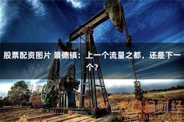 股票配资图片 景德镇：上一个流量之都，还是下一个？
