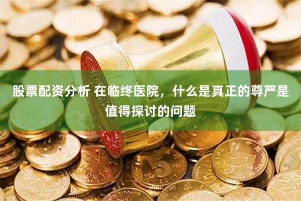 股票配资分析 在临终医院，什么是真正的尊严是值得探讨的问题