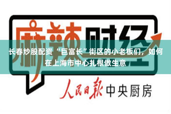 长春炒股配资 “巨富长”街区的小老板们，如何在上海市中心扎根做生意