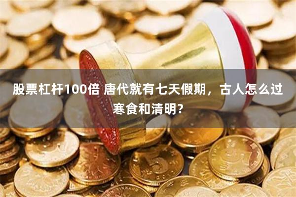 股票杠杆100倍 唐代就有七天假期，古人怎么过寒食和清明？