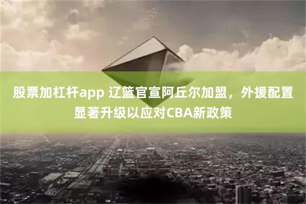 股票加杠杆app 辽篮官宣阿丘尔加盟，外援配置显著升级以应对CBA新政策