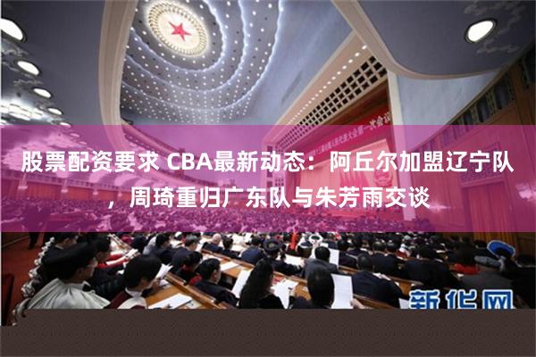 股票配资要求 CBA最新动态：阿丘尔加盟辽宁队，周琦重归广东队与朱芳雨交谈