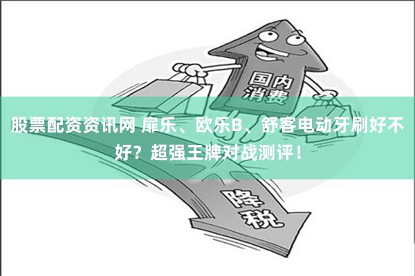 股票配资资讯网 扉乐、欧乐B、舒客电动牙刷好不好？超强王牌对战测评！