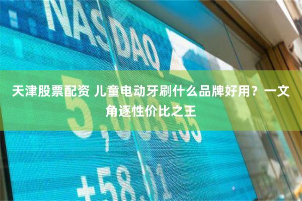 天津股票配资 儿童电动牙刷什么品牌好用？一文角逐性价比之王