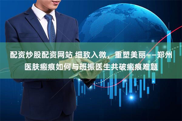 配资炒股配资网站 细致入微，重塑美丽——郑州医肤瘢痕如何与班振医生共破瘢痕难题