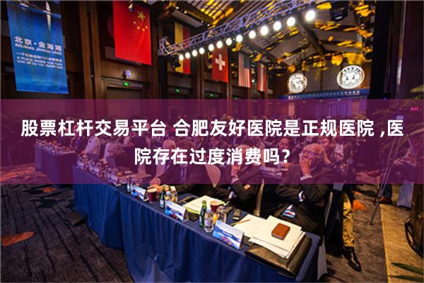 股票杠杆交易平台 合肥友好医院是正规医院 ,医院存在过度消费吗？