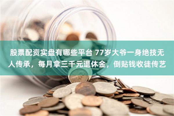 股票配资实盘有哪些平台 77岁大爷一身绝技无人传承，每月拿三千元退休金，倒贴钱收徒传艺